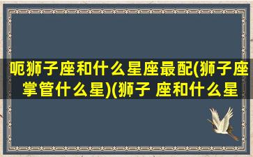 呃狮子座和什么星座最配(狮子座掌管什么星)(狮子 座和什么星座最配)